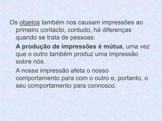 Os objetos também nos causam impressões ao 
primeiro contacto, contudo, há diferenças 
quando se trata de pessoas: 
A produção de impressões é mútua, uma vez 
que o outro também produz uma impressão 
sobre nós. 
A nossa impressão afeta o nosso 
comportamento para com o outro e, portanto, o 
seu comportamento para connosco. 
 