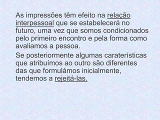 As impressões têm efeito na relação 
interpessoal que se estabelecerá no 
futuro, uma vez que somos condicionados 
pelo primeiro encontro e pela forma como 
avaliamos a pessoa. 
Se posteriormente algumas caraterísticas 
que atribuímos ao outro são diferentes 
das que formulámos inicialmente, 
tendemos a rejeitá-las. 
 