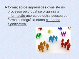 A formação de impressões consiste no 
processo pelo qual se organiza a 
informação acerca de outra pessoa por 
forma a integrá-la numa categoria 
significativa. 
 