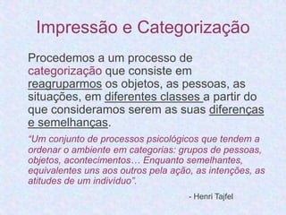 Impressão e Categorização 
Procedemos a um processo de 
categorização que consiste em 
reagruparmos os objetos, as pessoas, as 
situações, em diferentes classes a partir do 
que consideramos serem as suas diferenças 
e semelhanças. 
“Um conjunto de processos psicológicos que tendem a 
ordenar o ambiente em categorias: grupos de pessoas, 
objetos, acontecimentos… Enquanto semelhantes, 
equivalentes uns aos outros pela ação, as intenções, as 
atitudes de um indivíduo”. 
- Henri Tajfel 
 