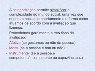 A categorização permite simplificar a 
complexidade do mundo social, uma vez que 
orienta o nosso comportamento e a forma como 
atuamos de acordo com a avaliação que 
fizemos. 
Procedemos geralmente a três tipos de 
avaliação: 
- Afetiva (se gostamos ou não da pessoa) 
- Moral (se a pessoa é boa ou não) 
- Instrumental (se a pessoa é 
competente/incompetente ou capaz/incapaz) 
 