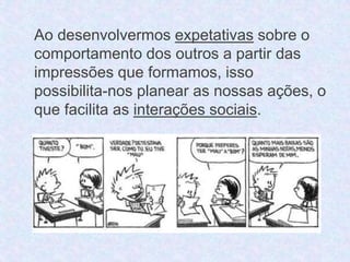 Ao desenvolvermos expetativas sobre o 
comportamento dos outros a partir das 
impressões que formamos, isso 
possibilita-nos planear as nossas ações, o 
que facilita as interações sociais. 
 