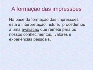 A formação das impressões 
Na base da formação das impressões 
está a interpretação, isto é, procedemos 
a uma avaliação que remete para os 
nossos conhecimentos, valores e 
experiências pessoais. 
 