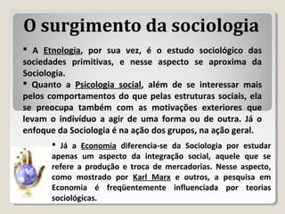  A Etnologia, por sua vez, é o estudo sociológico das
sociedades primitivas, e nesse aspecto se aproxima da
Sociologia.
 Quanto a Psicologia social, além de se interessar mais
pelos comportamentos do que pelas estruturas sociais, ela
se preocupa também com as motivações exteriores que
levam o indivíduo a agir de uma forma ou de outra. Já o
enfoque da Sociologia é na ação dos grupos, na ação geral.
O surgimento da sociologia
 Já a Economia diferencia-se da Sociologia por estudar
apenas um aspecto da integração social, aquele que se
refere a produção e troca de mercadorias. Nesse aspecto,
como mostrado por Karl Marx e outros, a pesquisa em
Economia é freqüentemente influenciada por teorias
sociológicas.
 