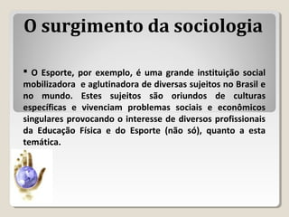  O Esporte, por exemplo, é uma grande instituição social
mobilizadora e aglutinadora de diversas sujeitos no Brasil e
no mundo. Estes sujeitos são oriundos de culturas
específicas e vivenciam problemas sociais e econômicos
singulares provocando o interesse de diversos profissionais
da Educação Física e do Esporte (não só), quanto a esta
temática.
O surgimento da sociologia
 