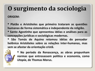 ORIGEM:
 Platão e Aristóteles que primeiro trataram as questões
humanas de forma sistemática e independente da religião.
 Santo Agostinho que apresentou idéias e análises para as
concepções jurídicas e sociológicas modernas.
 São Tomás de Aquino retomou idéias do pensador
helênico Aristóteles sobre as relações inter-humanas, mas
sem se afastar da orientação cristã.
 No período da Renascença, as obras propunham
normas que entrosassem política e economia, como
Utopia, de Thomas Morus.
O surgimento da sociologia
 