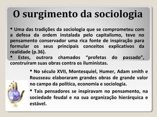  Uma das tradições da sociologia que se comprometeu com
a defesa da ordem instalada pelo capitalismo, teve no
pensamento conservador uma rica fonte de inspiração para
formular os seus principais conceitos explicativos da
realidade (p.36).
 Estes, outrora chamados “profetas do passado”,
construíram suas obras contra os iluministas.
O surgimento da sociologia
 No século XVII, Montesquiel, Humer, Adam smith e
Rousseau elaboraram grandes obras de grande valor
no campo da política, economia e sociologia.
 Tais pensadores se inspiravam no pensamento, na
sociedade feudal e na sua organização hierárquica e
estável.
 