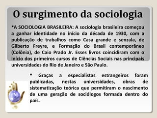  Graças a especialistas estrangeiros foram
publicadas, nestas universidades, obras de
sistematização teórica que permitiram o nascimento
de uma geração de sociólogos formada dentro do
país.
A SOCIOLOGIA BRASILEIRA: A sociologia brasileira começou
a ganhar identidade no início da década de 1930, com a
publicação de trabalhos como Casa grande e senzala, de
Gilberto Freyre, e Formação do Brasil contemporâneo
(Colônia), de Caio Prado Jr. Esses livros coincidiram com o
início dos primeiros cursos de Ciências Sociais nas principais
universidades do Rio de Janeiro e São Paulo.
O surgimento da sociologia
 