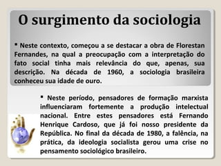  Neste período, pensadores de formação marxista
influenciaram fortemente a produção intelectual
nacional. Entre estes pensadores está Fernando
Henrique Cardoso, que já foi nosso presidente da
República. No final da década de 1980, a falência, na
prática, da ideologia socialista gerou uma crise no
pensamento sociológico brasileiro.
 Neste contexto, começou a se destacar a obra de Florestan
Fernandes, na qual a preocupação com a interpretação do
fato social tinha mais relevância do que, apenas, sua
descrição. Na década de 1960, a sociologia brasileira
conheceu sua idade de ouro.
O surgimento da sociologia
 