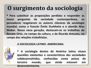 A SOCIOLOGIA LATINO- AMERICANA:
 A sociologia dentro da América latina visava
questões existentes e características das sociedades
subdesenvolvidas, conhecidas como países do
terceiro mundo, que ainda estavam em
desenvolvimento.
 Para substituir as proposições perdidas e responder as
novas perguntas da sociedade contemporânea, os
pensadores resgataram os autores clássicos da sociologia
mundial, como o francês Émile Durkheim e o alemão Max
Weber. Nessa nova geração, destacam-se os trabalhos de
Renato Ortiz, no campo da cultura, e de Ricardo Antunes, no
campo das relações trabalhistas.
O surgimento da sociologia
 