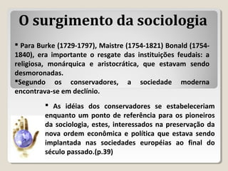  Para Burke (1729-1797), Maistre (1754-1821) Bonald (1754-
1840), era importante o resgate das instituições feudais: a
religiosa, monárquica e aristocrática, que estavam sendo
desmoronadas.
Segundo os conservadores, a sociedade moderna
encontrava-se em declínio.
 As idéias dos conservadores se estabeleceriam
enquanto um ponto de referência para os pioneiros
da sociologia, estes, interessados na preservação da
nova ordem econômica e política que estava sendo
implantada nas sociedades européias ao final do
século passado.(p.39)
O surgimento da sociologia
 