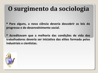  Para alguns, a nova ciência deveria descobrir as leis do
progresso e do desenvolvimento social.
 Acreditavam que a melhoria das condições de vida dos
trabalhadores deveria ser iniciativa das elites formada pelos
industriais e cientistas.
O surgimento da sociologia
 