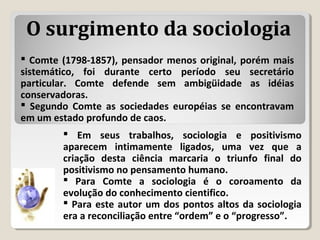  Comte (1798-1857), pensador menos original, porém mais
sistemático, foi durante certo período seu secretário
particular. Comte defende sem ambigüidade as idéias
conservadoras.
 Segundo Comte as sociedades européias se encontravam
em um estado profundo de caos.
 Em seus trabalhos, sociologia e positivismo
aparecem intimamente ligados, uma vez que a
criação desta ciência marcaria o triunfo final do
positivismo no pensamento humano.
 Para Comte a sociologia é o coroamento da
evolução do conhecimento cientifico.
 Para este autor um dos pontos altos da sociologia
era a reconciliação entre “ordem” e o “progresso”.
O surgimento da sociologia
 