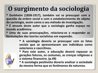  Durkheim (1858-1917), também vai se preocupar com a
questão da ordem social e com o estabelecimento do objeto
da sociologia, assim como o seu método de investigação.
 É através deste autor que a sociologia ganha espaço no
mundo acadêmico.
 Uma de suas preocupações, relaciona-se a responder as
formulações das teorias socialistas em expansão.
 A sociologia deveria se preocupar com os fatos
sociais que se apresentavam aos indivíduos como
exteriores e coercitivos.
 Para este autor, a educação deverá repassar as
gerações futuras, os costumes, as crenças religiosas e
o sistema financeiro. (p.49)
 A sociologia positivista deveria analisar a sociedade
da mesma forma que os fenômenos da natureza.
O surgimento da sociologia
 
