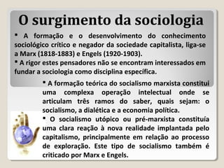  A formação e o desenvolvimento do conhecimento
sociológico crítico e negador da sociedade capitalista, liga-se
a Marx (1818-1883) e Engels (1920-1903).
 A rigor estes pensadores não se encontram interessados em
fundar a sociologia como disciplina específica.
 A formação teórica do socialismo marxista constitui
uma complexa operação intelectual onde se
articulam três ramos do saber, quais sejam: o
socialismo, a dialética e a economia política.
 O socialismo utópico ou pré-marxista constituía
uma clara reação à nova realidade implantada pelo
capitalismo, principalmente em relação ao processo
de exploração. Este tipo de socialismo também é
criticado por Marx e Engels.
O surgimento da sociologia
 