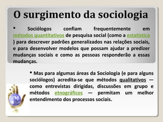  Sociólogos confiam frequentemente em
métodos quantitativos de pesquisa social (como a estatística
) para descrever padrões generalizados nas relações sociais,
e para desenvolver modelos que possam ajudar a predizer
mudanças sociais e como as pessoas responderão a essas
mudanças.
 Mas para algumas áreas da Sociologia (e para alguns
sociólogos) acredita-se que métodos qualitativos —
como entrevistas dirigidas, discussões em grupo e
métodos etnográficos — permitam um melhor
entendimento dos processos sociais.
O surgimento da sociologia
 