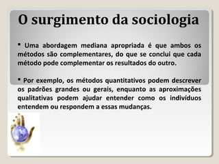  Uma abordagem mediana apropriada é que ambos os
métodos são complementares, do que se conclui que cada
método pode complementar os resultados do outro.
 Por exemplo, os métodos quantitativos podem descrever
os padrões grandes ou gerais, enquanto as aproximações
qualitativas podem ajudar entender como os indivíduos
entendem ou respondem a essas mudanças.
O surgimento da sociologia
 