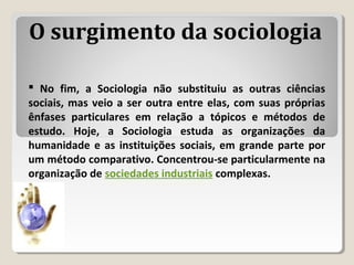  No fim, a Sociologia não substituiu as outras ciências
sociais, mas veio a ser outra entre elas, com suas próprias
ênfases particulares em relação a tópicos e métodos de
estudo. Hoje, a Sociologia estuda as organizações da
humanidade e as instituições sociais, em grande parte por
um método comparativo. Concentrou-se particularmente na
organização de sociedades industriais complexas.
O surgimento da sociologia
 
