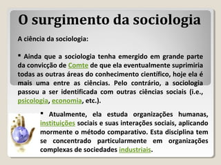 A ciência da sociologia:
 Ainda que a sociologia tenha emergido em grande parte
da convicção de Comte de que ela eventualmente suprimiria
todas as outras áreas do conhecimento científico, hoje ela é
mais uma entre as ciências. Pelo contrário, a sociologia
passou a ser identificada com outras ciências sociais (i.e.,
psicologia, economia, etc.).
 Atualmente, ela estuda organizações humanas,
instituições sociais e suas interações sociais, aplicando
mormente o método comparativo. Esta disciplina tem
se concentrado particularmente em organizações
complexas de sociedades industriais.
O surgimento da sociologia
 