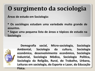 Áreas de estudo em Sociologia:
 Os sociólogos estudam uma variedade muito grande de
assuntos.
 Segue uma pequena lista de áreas e tópicos de estudo na
Sociologia
Demografia social, Micro-sociologia, Sociologia
Ambiental, Sociologia da cultura, Sociologia
econômica, desenvolvimento econômico, Sociologia
Industrial, Sociologia Médica, Sociologia Política,
Sociologia da Religião, Rural, do Trabalho, Urbana,
Leituras em sociologia, do Esporte e Lazer, da Educação
Física.
O surgimento da sociologia
 