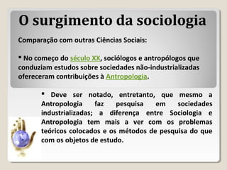Comparação com outras Ciências Sociais:
 No começo do século XX, sociólogos e antropólogos que
conduziam estudos sobre sociedades não-industrializadas
ofereceram contribuições à Antropologia.
O surgimento da sociologia
 Deve ser notado, entretanto, que mesmo a
Antropologia faz pesquisa em sociedades
industrializadas; a diferença entre Sociologia e
Antropologia tem mais a ver com os problemas
teóricos colocados e os métodos de pesquisa do que
com os objetos de estudo.
 