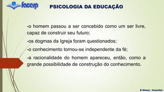 PSICOLOGIA DA EDUCAÇÃO
R Gómez - Consultor
-o homem passou a ser concebido como um ser livre,
capaz de construir seu futuro;
-os dogmas da Igreja foram questionados;
-o conhecimento tornou-se independente da fé;
-a racionalidade do homem apareceu, então, como a
grande possibilidade de construção do conhecimento.
 