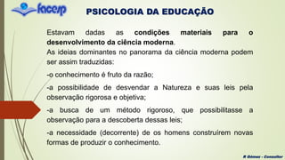 PSICOLOGIA DA EDUCAÇÃO
R Gómez - Consultor
Estavam dadas as condições materiais para o
desenvolvimento da ciência moderna.
As ideias dominantes no panorama da ciência moderna podem
ser assim traduzidas:
-o conhecimento é fruto da razão;
-a possibilidade de desvendar a Natureza e suas leis pela
observação rigorosa e objetiva;
-a busca de um método rigoroso, que possibilitasse a
observação para a descoberta dessas leis;
-a necessidade (decorrente) de os homens construírem novas
formas de produzir o conhecimento.
 