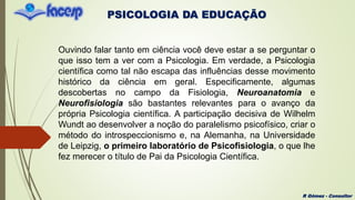 PSICOLOGIA DA EDUCAÇÃO
R Gómez - Consultor
Ouvindo falar tanto em ciência você deve estar a se perguntar o
que isso tem a ver com a Psicologia. Em verdade, a Psicologia
científica como tal não escapa das influências desse movimento
histórico da ciência em geral. Especificamente, algumas
descobertas no campo da Fisiologia, Neuroanatomia e
Neurofisiologia são bastantes relevantes para o avanço da
própria Psicologia científica. A participação decisiva de Wilhelm
Wundt ao desenvolver a noção do paralelismo psicofísico, criar o
método do introspeccionismo e, na Alemanha, na Universidade
de Leipzig, o primeiro laboratório de Psicofisiologia, o que lhe
fez merecer o título de Pai da Psicologia Científica.
 