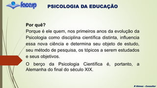 PSICOLOGIA DA EDUCAÇÃO
R Gómez - Consultor
Por quê?
Porque é ele quem, nos primeiros anos da evolução da
Psicologia como disciplina científica distinta, influencia
essa nova ciência e determina seu objeto de estudo,
seu método de pesquisa, os tópicos a serem estudados
e seus objetivos.
O berço da Psicologia Científica é, portanto, a
Alemanha do final do século XIX.
 