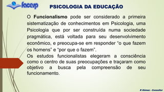 PSICOLOGIA DA EDUCAÇÃO
R Gómez - Consultor
O Funcionalismo pode ser considerado a primeira
sistematização de conhecimentos em Psicologia, uma
Psicologia que por ser construída numa sociedade
pragmática, está voltada para seu desenvolvimento
econômico, e preocupa-se em responder “o que fazem
os homens” e “por que o fazem”.
Os estudos funcionalistas elegeram a consciência
como o centro de suas preocupações e traçaram como
objetivo a busca pela compreensão de seu
funcionamento.
 