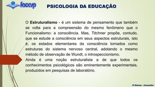 PSICOLOGIA DA EDUCAÇÃO
R Gómez - Consultor
O Estruturalismo - é um sistema de pensamento que também
se volta para a compreensão do mesmo fenômeno que o
Funcionalismo: a consciência. Mas, Titchner propõe, contudo,
que se estude a consciência em seus aspectos estruturais, isto
é, os estados elementares da consciência tomados como
estruturas do sistema nervoso central, adotando o mesmo
método de observação de Wundt, o introspeccionismo.
Ainda é uma noção estruturalista a de que todos os
conhecimentos psicológicos são eminentemente experimentais,
produzidos em pesquisas de laboratório.
 