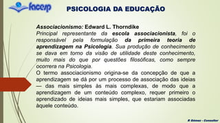 PSICOLOGIA DA EDUCAÇÃO
R Gómez - Consultor
Associacionismo: Edward L. Thorndike
Principal representante da escola associacionista, foi o
responsável pela formulação da primeira teoria de
aprendizagem na Psicologia. Sua produção de conhecimento
se dava em torno da visão de utilidade deste conhecimento,
muito mais do que por questões filosóficas, como sempre
ocorrera na Psicologia.
O termo associacionismo origina-se da concepção de que a
aprendizagem se dá por um processo de associação das ideias
— das mais simples às mais complexas, de modo que a
aprendizagem de um conteúdo complexo, requer primeiro o
aprendizado de ideias mais simples, que estariam associadas
àquele conteúdo.
 