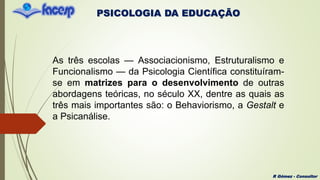 PSICOLOGIA DA EDUCAÇÃO
R Gómez - Consultor
As três escolas — Associacionismo, Estruturalismo e
Funcionalismo — da Psicologia Científica constituíram-
se em matrizes para o desenvolvimento de outras
abordagens teóricas, no século XX, dentre as quais as
três mais importantes são: o Behaviorismo, a Gestalt e
a Psicanálise.
 