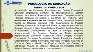 PSICOLOGIA DA EDUCAÇÃO
R Gómez - Consultor
PERFIL DO CONSULTOR
Administrador de Empresas; Especialista em Gestão Empresarial;
Consultor Empresarial; Consultor de Relacionamentos; Escritor;
Professor Acadêmico; Palestrante Motivacional, Comportamental e
Técnicas aplicadas na gestão, e acadêmico em medicina. Com
habilidades e experiências em: Gerência Geral; Gestão de Pessoas;
Gestão de Recursos Humanos (RH); Departamento de Pessoal;
Marketing; Elaboração de Projetos e Planos de negócios para abertura
de novos negócios e filiais; Capacitação de Pessoas; Comercio Varejista
e Atacadista; Gerenciamento de Bens e Serviços; Logística,
Armazenamento de Produtos; Serviço ao Cliente; Auditoria;
Representação Comercial; Supervisão Geral; Direção; Acessória
Empresarial; Processos Empresariais; Gestão Estratégica; Qualidade
Organizacional; Gestão Financeira; Produção; Inovação; Relações de
Comercio Exterior; Gestão de Projetos; Gestão de Carteira de
Cobranças; Analista de Créditos; Aplicação da Psicologia Positiva;
Palestra Técnica; Motivacional e comportamental.
 