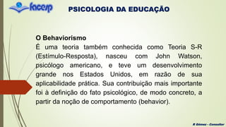 PSICOLOGIA DA EDUCAÇÃO
R Gómez - Consultor
O Behaviorismo
É uma teoria também conhecida como Teoria S-R
(Estímulo-Resposta), nasceu com John Watson,
psicólogo americano, e teve um desenvolvimento
grande nos Estados Unidos, em razão de sua
aplicabilidade prática. Sua contribuição mais importante
foi à definição do fato psicológico, de modo concreto, a
partir da noção de comportamento (behavior).
 