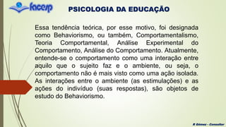 PSICOLOGIA DA EDUCAÇÃO
R Gómez - Consultor
Essa tendência teórica, por esse motivo, foi designada
como Behaviorismo, ou também, Comportamentalismo,
Teoria Comportamental, Análise Experimental do
Comportamento, Análise do Comportamento. Atualmente,
entende-se o comportamento como uma interação entre
aquilo que o sujeito faz e o ambiente, ou seja, o
comportamento não é mais visto como uma ação isolada.
As interações entre o ambiente (as estimulações) e as
ações do indivíduo (suas respostas), são objetos de
estudo do Behaviorismo.
 
