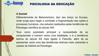 PSICOLOGIA DA EDUCAÇÃO
R Gómez - Consultor
A Gestalt
Diferentemente do Behaviorismo, tem seu berço na Europa,
onde surge para negar e combater a fragmentação das ações e
processos humanos, nos estudos realizados pelas tendências da
Psicologia científica do século XIX.
Teve como postulado principal a necessidade de se
compreender o homem como uma totalidade, e é a tendência
teórica do século XX mais ligada à Filosofia, além de se
apresentar como uma das tendências teóricas mais coerentes e
coesas da história da Psicologia.
 