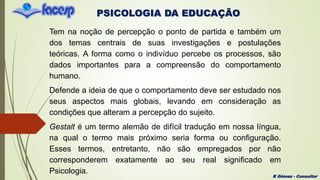 PSICOLOGIA DA EDUCAÇÃO
R Gómez - Consultor
Tem na noção de percepção o ponto de partida e também um
dos temas centrais de suas investigações e postulações
teóricas. A forma como o indivíduo percebe os processos, são
dados importantes para a compreensão do comportamento
humano.
Defende a ideia de que o comportamento deve ser estudado nos
seus aspectos mais globais, levando em consideração as
condições que alteram a percepção do sujeito.
Gestalt é um termo alemão de difícil tradução em nossa língua,
na qual o termo mais próximo seria forma ou configuração.
Esses termos, entretanto, não são empregados por não
corresponderem exatamente ao seu real significado em
Psicologia.
 