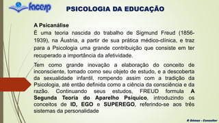 PSICOLOGIA DA EDUCAÇÃO
R Gómez - Consultor
A Psicanálise
É uma teoria nascida do trabalho de Sigmund Freud (1856-
1939), na Áustria, a partir de sua prática médico-clínica, e traz
para a Psicologia uma grande contribuição que consiste em ter
recuperado a importância da afetividade.
Tem como grande inovação a elaboração do conceito de
inconsciente, tomado como seu objeto de estudo, e a descoberta
da sexualidade infantil, rompendo assim com a tradição da
Psicologia, até então definida como a ciência da consciência e da
razão. Continuando seus estudos, FREUD formula A
Segunda Teoria do Aparelho Psíquico, introduzindo os
conceitos de ID, EGO e SUPEREGO, referindo-se aos três
sistemas da personalidade
 