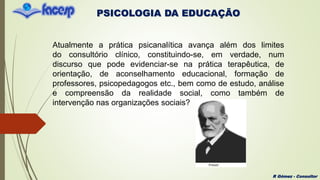 PSICOLOGIA DA EDUCAÇÃO
R Gómez - Consultor
Atualmente a prática psicanalítica avança além dos limites
do consultório clínico, constituindo-se, em verdade, num
discurso que pode evidenciar-se na prática terapêutica, de
orientação, de aconselhamento educacional, formação de
professores, psicopedagogos etc., bem como de estudo, análise
e compreensão da realidade social, como também de
intervenção nas organizações sociais?
 