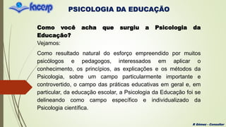 PSICOLOGIA DA EDUCAÇÃO
R Gómez - Consultor
Como você acha que surgiu a Psicologia da
Educação?
Vejamos:
Como resultado natural do esforço empreendido por muitos
psicólogos e pedagogos, interessados em aplicar o
conhecimento, os princípios, as explicações e os métodos da
Psicologia, sobre um campo particularmente importante e
controvertido, o campo das práticas educativas em geral e, em
particular, da educação escolar, a Psicologia da Educação foi se
delineando como campo específico e individualizado da
Psicologia científica.
 