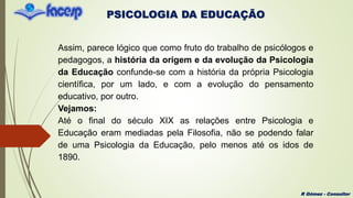 PSICOLOGIA DA EDUCAÇÃO
R Gómez - Consultor
Assim, parece lógico que como fruto do trabalho de psicólogos e
pedagogos, a história da origem e da evolução da Psicologia
da Educação confunde-se com a história da própria Psicologia
científica, por um lado, e com a evolução do pensamento
educativo, por outro.
Vejamos:
Até o final do século XIX as relações entre Psicologia e
Educação eram mediadas pela Filosofia, não se podendo falar
de uma Psicologia da Educação, pelo menos até os idos de
1890.
 