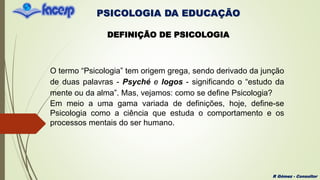 PSICOLOGIA DA EDUCAÇÃO
R Gómez - Consultor
DEFINIÇÃO DE PSICOLOGIA
O termo “Psicologia” tem origem grega, sendo derivado da junção
de duas palavras - Psyché e logos - significando o “estudo da
mente ou da alma”. Mas, vejamos: como se define Psicologia?
Em meio a uma gama variada de definições, hoje, define-se
Psicologia como a ciência que estuda o comportamento e os
processos mentais do ser humano.
 