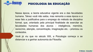PSICOLOGIA DA EDUCAÇÃO
R Gómez - Consultor
Nessa época, a teoria educativa vigente era a das faculdades
humana. Talvez você não saiba, mas remonta a essa época e a
esse fato a justificativa para o emprego do método da disciplina
formal, que, orientado pela principal finalidade de exercitar as
faculdades humanas dos alunos - inteligência, memória,
raciocínio, atenção, concentração, imaginação etc. - priorizou os
conteúdos.
Você já viu que no século XIX, a Psicologia começa a se
distanciar e a ganhar autonomia da Filosofia.
 