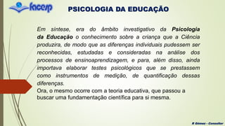 PSICOLOGIA DA EDUCAÇÃO
R Gómez - Consultor
Em síntese, era do âmbito investigativo da Psicologia
da Educação o conhecimento sobre a criança que a Ciência
produzira, de modo que as diferenças individuais pudessem ser
reconhecidas, estudadas e consideradas na análise dos
processos de ensinoaprendizagem, e para, além disso, ainda
importava elaborar testes psicológicos que se prestassem
como instrumentos de medição, de quantificação dessas
diferenças.
Ora, o mesmo ocorre com a teoria educativa, que passou a
buscar uma fundamentação científica para si mesma.
 