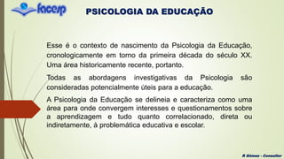 PSICOLOGIA DA EDUCAÇÃO
R Gómez - Consultor
Esse é o contexto de nascimento da Psicologia da Educação,
cronologicamente em torno da primeira década do século XX.
Uma área historicamente recente, portanto.
Todas as abordagens investigativas da Psicologia são
consideradas potencialmente úteis para a educação.
A Psicologia da Educação se delineia e caracteriza como uma
área para onde convergem interesses e questionamentos sobre
a aprendizagem e tudo quanto correlacionado, direta ou
indiretamente, à problemática educativa e escolar.
 