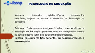 PSICOLOGIA DA EDUCAÇÃO
R Gómez - Consultor
Natureza, dimensão epistemológica, fundamentos
científicos, objetos de estudo e conteúdo da Psicologia da
Educação
Pela sua própria natureza e origem, híbridas, os especialistas da
Psicologia da Educação giram em torno de divergências quanto
às considerações sobre sua autonomia epistemológica.
Existem basicamente três correntes ou posicionamentos, a
esse respeito:
 