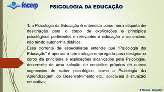 PSICOLOGIA DA EDUCAÇÃO
R Gómez - Consultor
1. a Psicologia da Educação é entendida como mera etiqueta de
designação para o corpo de explicações e princípios
psicológicos pertinentes e relevantes à educação e ao ensino,
não tendo autonomia didática.
Essa corrente de especialistas entende que “Psicologia da
Educação” é apenas a terminologia empregada para designar o
corpo de princípios e explicações alcançados pela Psicologia,
decorrente de uma seleção de conceitos próprios de outros
segmentos do saber psicológico, como a Psicologia da
Aprendizagem, do Desenvolvimento etc., aplicáveis à situação
educativa;
 