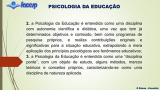PSICOLOGIA DA EDUCAÇÃO
R Gómez - Consultor
2. a Psicologia da Educação é entendida como uma disciplina
com autonomia científica e didática, uma vez que tem já
determinados objetivos e conteúdo, bem como programas de
pesquisa próprios, e realiza contribuições originais e
significativas para a situação educativa, extrapolando a mera
aplicação dos princípios psicológicos aos fenômenos educativos;
3. a Psicologia da Educação é entendida como uma “disciplina
ponte”, com um objeto de estudo, alguns métodos, marcos
teóricos e conceitos próprios, caracterizando-se como uma
disciplina de natureza aplicada.
 