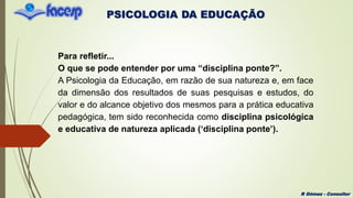 PSICOLOGIA DA EDUCAÇÃO
R Gómez - Consultor
Para refletir...
O que se pode entender por uma “disciplina ponte?”.
A Psicologia da Educação, em razão de sua natureza e, em face
da dimensão dos resultados de suas pesquisas e estudos, do
valor e do alcance objetivo dos mesmos para a prática educativa
pedagógica, tem sido reconhecida como disciplina psicológica
e educativa de natureza aplicada (‘disciplina ponte’).
 